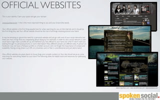 OFFICIAL WEBSITES
This is your identity. Claim your space and get your domain.


www.yourband.com < this is the most important thing to you and your brand (the band).


Your ofﬁcial website is the ﬁrst thing people look for when searching for you on the internet, and it should be
the ﬁrst thing they see. Your ofﬁcial website should be the hub of all things revolving around your band.


It may be tempting to ignore the need for a personal website and just go with one of your social networks, but
there are many things that are unappealing about doing so. For example, in order to use a social network, a user
must have a login, have a proﬁle set up, and ‘befriend’ you. No offense to your band, but what if I don’t want you
looking through my personal pictures or work information? Also, different people use different sites. A person on
Facebook may not have a MySpace proﬁle or a Twitter account. Let’s not forget the importance of contact and
availability. Having a long, drawn out URL on a business card or ﬂyer is unprofessional and just seems tacky!


Also, ofﬁcial websites are great places to house blogs and compile content on. Your site should serve as a one-
stop-shop for everything related to your band. The following slides list helpful tools and resources for optimizing
your website.




                                                                                                                      www.kingsofleon.com | www.bandofhorses.com | www.djshadow.com
 
