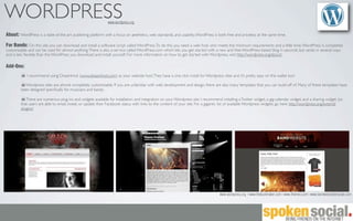 WORDPRESS                                                     www.wordpress.org


About: WordPress is a state-of-the-art publishing platform with a focus on aesthetics, web standards, and usability. WordPress is both free and priceless at the same time.

For Bands: On this site you can download and install a software script called WordPress. To do this you need a web host who meets the minimum requirements and a little time. WordPress is completely
customizable and can be used for almost anything. There is also a service called WordPress.com which lets you get started with a new and free WordPress-based blog in seconds, but varies in several ways
and is less ﬂexible than the WordPress you download and install yourself. For more information on how to get started with Wordpress, visit http://wordpress.org/about/.

Add-Ons:
            I recommend using Dreamhost (www.dreamhost.com) as your website host. They have a one click install for Wordpress sites and it’s pretty easy on the wallet too!

           Wordpress sites are almost completely customizable. If you are unfamiliar with web development and design, there are also many templates that you can build off of. Many of these templates have
         been designed speciﬁcally for musicians and bands.

            There are numerous plug-ins and widgets available for installation and integration on your Wordpress site. I recommend installing a Twitter widget, a gig-calendar widget, and a sharing widget (so
         that users are able to email, tweet, or update their Facebook status with links to the content of your site. For a gigantic list of available Wordpress widgets, go here http://wordpress.org/extend/
         plugins/




                                                                                                                                   www.wordpress.org | www.thebuckmaker.com | www.ithemes.com | www.bandwebsitetemplate.com
 