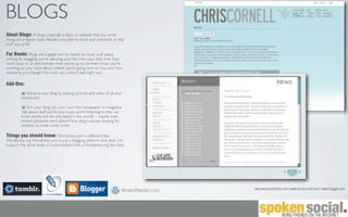 BLOGS
About Blogs: A blog is basically a diary or website that you write
things on a regular basis. Readers are able to share and comment on the
stuff you write.

For Bands: Blogs are a great tool for bands, as music is all about
writing. By blogging, you’re allowing your fans into your daily lives. Fans
won’t have to sit and wonder what you’re up to; let them know you’re
working on your next album, where you’re going next on tour, and how
awesome you thought the town you were in last night was.

Add-Ons:
            Enhance your blog by adding pictures and video of all your
         adventures!

            Turn your blog into your own mini newspaper or magazine.
         Talk about stuff you’re into, music you’re listening to (hey we
         know you’re not the only band in the world) -- maybe even
         review someone else’s album? Your blog is always looking for
         content, so write, write, write!

Things you should know: Wordpress.com is different than
Wordpress.org. Wordpress.com is just a blogging platform and does not
support the same levels of customization that a Wordpress.org site does.




                                                                              www.wearescientsits.com | www.chriscornell.com | www.blogger.com
 