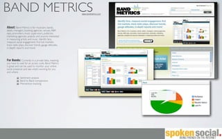 BAND METRICS                                           www.bandmetrics.com




About: Band Metrics is for musicians, bands,
labels, managers, booking agencies, venues, A&R
reps, promoters, music supervisors, publicists,
marketing agencies, analysts and anyone interested
in measuring artists and music. Identify fans,
measure social engagement, ﬁnd hot markets,
track radio plays, discover trends, gauge attitudes,
in-depth reports and more!



For Bands: Currently in a private beta, meaning
you have to wait for an access code. Band Metrics
is great and can be used to monitor your online
social presence and see what’s working for you
and where.

             Sentiment analysis
             Band to Band comparisons
             Momentum tracking
 