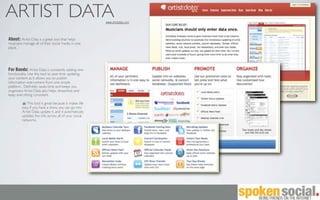 ARTIST DATA                                             www.artistdata.com



About: Artist Data is a great tool that helps
musicians manage all of their social media in one
place.




For Bands: Artist Data is constantly adding new
functionality. Use this tool to save time updating
your content as it allows you to publish
information everywhere from one simple
platform. Deﬁnitely saves time and keeps you
organized. Artist Data also helps streamline and
keep everything consistent.

            This tool is great because it makes life
         easy. If you have a show, you can go into
         Artist Data, update it, and it automatically
         updates the info across all of your social
         networks.
 
