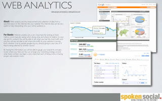 WEB ANALYTICS                                                   www.google.com/analytics | www.getclicky.com




About: Web analytics are the measurement and collection of data from a
speciﬁed place on the internet, like your website. This internet data can be very
useful to help interpreting who your online audience is.



For Bands: Website analytics are a very important. By looking at these
metrics, you’re basically seeing who’s doing what, and where (in relation to your
site and it’s content). You will be able to tell when you had the most trafﬁc and
why. You will also be able to tell where the trafﬁc to your website is coming
from, whether it be by people google-ing you, directly going to your site, or if
they’re being referred by another source.

By having this information, you will be able to gauge your popularity and geo-
locate where your fans are. You can arrange your marketing strategy around
what these numbers say. Again, a very important part of being online, is having
proper web analytics tools.
 