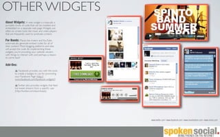 OTHER WIDGETS
About Widgets: A web widget is a basically a
portable chunk of code that can be installed and
embedded on a separate web page. Widgets are
often on screen tools like music and video players
that are frequently used to syndicate content.

For Bands: Places like imeem and YouTube
automatically generate embed codes for all of
their content. Most blogging platforms and sites
will accept the code. By implementing these
widgets, you’re providing your website viewers
with things to interact with, and perhaps a reason
to come back!

Add-Ons:
             Facebook provides you with the tools
         to create a badges to use for promoting
         your Facebook Page (http://
         www.facebook.com/facebook-widgets/)

             Twitter also provides widgets that feed
         live tweet streams from a speciﬁc user
         (http://twitter.com/downloads).




                                                       www.twitter.com | www.facebook.com | www.reverbnation.com | www.vimeo.com
 