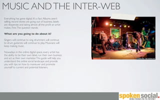 MUSIC AND THE INTER-WEB
Everything has gone digital. It’s a fact. Albums aren’t
selling, record stores are going out of business, labels
are desperate and taking almost all the proﬁt an artist
makes. Fine. The question stands:

What are you going to do about it?

Singers will continue to sing, drummers will continue
to drum, guitarists will continue to play. Musicians will
keep making music.

Nowadays in the online digital space, every artist has
the ability to be their own label, run their own business
and act as their own marketer. This guide will help you
understand the online social landscape and provide
you with tips on how to maneuver and promote
yourself to current and potential listeners.
 