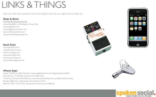 LINKS & THINGS
Here are a few more awesome music tech blogs & tools that you might want to check out:

Blogs & News
www.sanfranmusictech.com
www.mashable.com/category/music-lists
www.hypebot.com
www.digitalmusicnews.com
www.indiemusictech.com
www.musicblogscatalog.com



Band Tools
www.bandize.com
www.kickstarter.com
www.ourstage.com
www.sonicbids.com
www.sonicliving.com
www.elisteningpost.com



iPhone Apps
Guitar ToolKit by Agile Partners (www.agilepartners.com/apps/guitartoolkit/)
Drumkit by Crimsonjet (www.crimsonjet.com)
4 Track by Sonoma WireWorks (www.sonomawireworks.com/iphone/fourtrack)
Karajan Beginner (ww.karajan-eartrainer.com/en)
Band by Moo Cow Music (www.moocowmusic.com/Band)
 