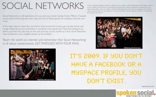 SOCIAL NETWORKS                                                                                      (n) Any website designed to allow multiple users to publish content themselves. Information may be
                                                                                                     on any subject and may be for consumption by (potential) friends, employers, employees, etc. The
                                                                                                     sites typically allow users to create a "proﬁle" describing themselves and to messages and list other
                                                                                                     users or groups they are connected to in some way. There may be editorial content or the site may
                                                                                                     be entirely user-driven.*

Social Networking is self explanatory. It’s you (and your band) making friends. Millions of people
access social networking sites every day, and a lot of these people are waiting to discover your
music.

In the olden days, to make fans, you had to drive around the country, go out, play shows, and
mingle. While face-to-face interaction is wonderful, many bands don’t have the funding to be
able to quit their day jobs, hop on the road and stay out for months at a time. Social Networks
have introduced a very tangible solution to this problem.

Roam the world via internet and remember that Social Networking
is all about conversations. GET INVOLVED WITH YOUR FANS.



                                                                               It’s 2009. If you don’t
                                                                               have a Facebook or a
                                                                               MySpace profile, you
                                                                                     don’t exist.
                                                                                                                                                                                        *www.dictionary.com
 