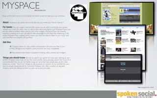 MYSPACE                                     www.myspace.com


Okay, so this one is kind of a no-brainer, but here’s some info that you may not know...


About: MySpace is an online community that lets you meet your friends' friends.*

For bands: You can create a band-proﬁle where you are able to promote your shows,
upload your music for other users to add to their personal playlists (via MySpace Music), you
are also able to embed videos, photos, and other widgets. MySpace Music has recently
received a revamp and users are able to take advantage of unlimited, free streaming of the
entire MySpace Music catalog (which means your fans are able to listen to your music and
add it to their own playlists and proﬁles).

Add-Ons:
            MySpace allows for easy proﬁle customization (the look and feel of your
         proﬁle). Backgrounds, headers, colors, and font are easily changeable.

            Most embed-able media is accepted including videos, photos, and widgets.

Things you should know: Be sure to specify your genre of music upon setting up your
proﬁle. MySpace keeps track of your fan count, proﬁle views, and play counts (for music). It is
recommended that you do not delete songs (or fans) that have ample plays, as this helps
boost you in their “Top Artist” listings as well as proves to viewers of your proﬁle that your
band is actually being listened to. Currently, MySpace only offers royalties on big label
streams, we’re still waiting for them to open up to everyone else.




                                                                                                  *www.myspace.com> about
 