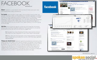 FACEBOOK                                              www.facebook.com


About: Facebook is a social network with more than 30 million active users. Users
share stories, photos, videos, comments, etc.

For bands: Users are able to create “pages” which are ofﬁcial pseudo-proﬁles used
promote a business or other commercial, political, or charitable organization or endeavor
(including non-proﬁt organizations, political campaigns, bands, and celebrities)*. A regular
user (i.e.: your singer, drummer, girlfriend, etc.) must ﬁrst have a personal proﬁle
established in order to create a page. [Don’t worry, the identity of the page administrator
is not publicly displayed.] Why create a page instead of a group? Because pages are
ofﬁcial representations and you are able to view insights (statistics) on the activity going
on on your page.

Add-Ons: Once you get your page set up, there are a few things that I recommend
adding, to give your fans an interactive experience. These apps & add-ons are essential
and provide your fans with stuff to do and become engaged with:

            Descriptive bio, contact & booking information, band members, & links to
         other sites. If you have a blog, there is a way to have it feed in automatically.

            Photos, videos and most importantly a Music Playing application (if facebook
         doesn’t already have one included, this is the link to the music player application
         http://ow.ly/k7qb )

Things you should know: Facebook is great for promoting tours and events as their
platform groups users based on their networks (location). For example, if you’re going to
be playing a show in San Francisco, send a custom invite speciﬁcally to your fans in the SF
Bay Area. This may not seem like a lot, but it will help eliminate being “spammy” and
makes your fans feel like you’re truly seeking them out. Facebook does a great job of
updating friends of friends too, so if someone RSVPs to your event, their friends are
notiﬁed as well. Another great feature is the ability for users to contribute by adding and
sharing photos from an event in a speciﬁed place (the event invite page).


                                                                                               *www.facebook.com > pages t & c
 