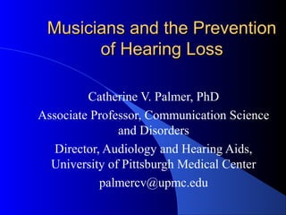 Musicians and the PreventionMusicians and the Prevention
of Hearing Lossof Hearing Loss
Catherine V. Palmer, PhD
Associate Professor, Communication Science
and Disorders
Director, Audiology and Hearing Aids,
University of Pittsburgh Medical Center
palmercv@upmc.edu
 