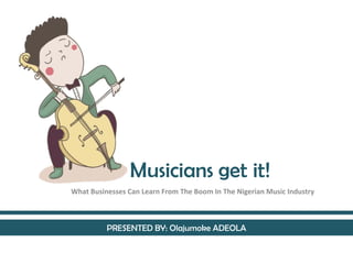 Musicians get it!
What Businesses Can Learn From The Boom In The Nigerian Music Industry
PRESENTED BY: Olajumoke ADEOLA
 