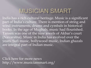 India has a rich cultural heritage. Music is a significant
part of India’s culture. There is mention of string and
wind instruments, drums and cymbals in historical
books. In the age of Mughals, music had flourished.
Tansen was one of the nine jewels of Akbar’s court
(Navaratna). Music in India has evolved over the
years. Sufi music, bollywood music, Indian ghazals
are integral part of Indian music.
Click here for more news
http://www.musiciansmart.org/
 