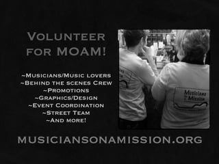 Volunteer
 for MOAM!
~Musicians/Music lovers
~Behind the scenes Crew
     ~Promotions
   ~Graphics/Design
  ~Event Coordination
     ~Street Team
      ~And more!

musiciansonamission.org
 