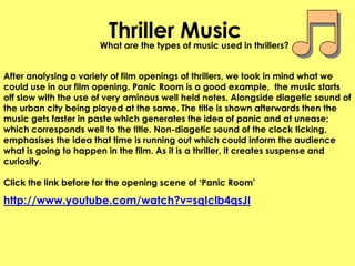 Thriller MusicWhat are the types of music used in thrillers?After analysing a variety of film openings of thrillers, we took in mind what we could use in our film opening. Panic Room is a good example,  the music starts off slow with the use of very ominous well held notes. Alongside diagetic sound of the urban city being played at the same. The title is shown afterwards then the music gets faster in paste which generates the idea of panic and at unease; which corresponds well to the title. Non-diagetic sound of the clock ticking, emphasises the idea that time is running out which could inform the audience what is going to happen in the film. As it is a thriller, it creates suspense and curiosity.Click the link before for the opening scene of ‘Panic Room’http://www.youtube.com/watch?v=sqIclb4qsJI