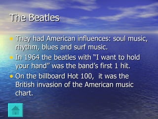 The Beatles They had American influences: soul music, rhythm, blues and surf music. In 1964 the beatles with “I want to hold your hand” was the band’s first 1 hit. On the billboard Hot 100,  it was the British invasion of the American music chart. 