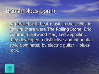 British blues boom In parallel with beat music in the 1960s in Britain, there were The Rolling Stone, Eric Clapton, Fleetwood Mac, Led Zeppelin… they developed a distinctive and influential style dominated by electric guitar – blues rock. 