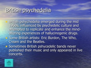 British psychedelia British pshychedelia emerged during the mid 1960s, influenced by psychedelic culture and attempted to replicate and enhance the mind-altering experiences of hallucinogenic drugs. Some British artists: Eric Burdon, The Who, Cream and the Beatles. Sometimes British pshycedelic bands never published their music and only appeared in live concerts. 