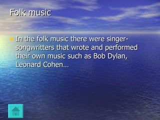 Folk music In the folk music there were singer-songwritters that wrote and performed their own music such as Bob Dylan, Leonard Cohen… 