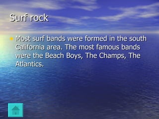 Surf rock Most surf bands were formed in the south California area. The most famous bands were the Beach Boys, The Champs, The Atlantics. 