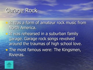 Garage Rock It Was a form of amateur rock music from North America. It was rehearsed in a suburban family garage. Garage rock songs revolved around the traumas of high school love. The most famous were: The Kingsmen, Rivieras. 