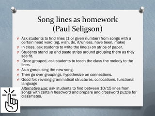 Song lines as homework
(Paul Seligson)
O Ask students to find lines (1 or given number) from songs with a
certain head word (eg, wish, do, if/unless, have been, make)
O In class, ask students to write the line(s) on strips of paper.
O Students stand up and paste strips around grouping them as they
see fit.
O Once grouped, ask students to teach the class the melody to the
lines.
O As a group, sing the new song.
O Then go over groupings, hypothesize on connections.
O Good for: revising grammatical structures, collocations, functional
language
O Alternative use: ask students to find between 10/15 lines from
songs with certain headword and prepare and crossword puzzle for
classmates.
 