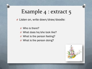 Example 4 : extract 5
O Listen on, write down/draw/doodle:
O Who is there?
O What does he/she look like?
O What is the person feeling?
O What is the person doing?
 