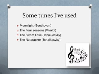 Some tunes I’ve used
O Moonlight (Beethoven)
O The Four seasons (Vivaldi)
O The Swam Lake (Tchaikosvky)
O The Nutcracker (Tchaikosvky)
 