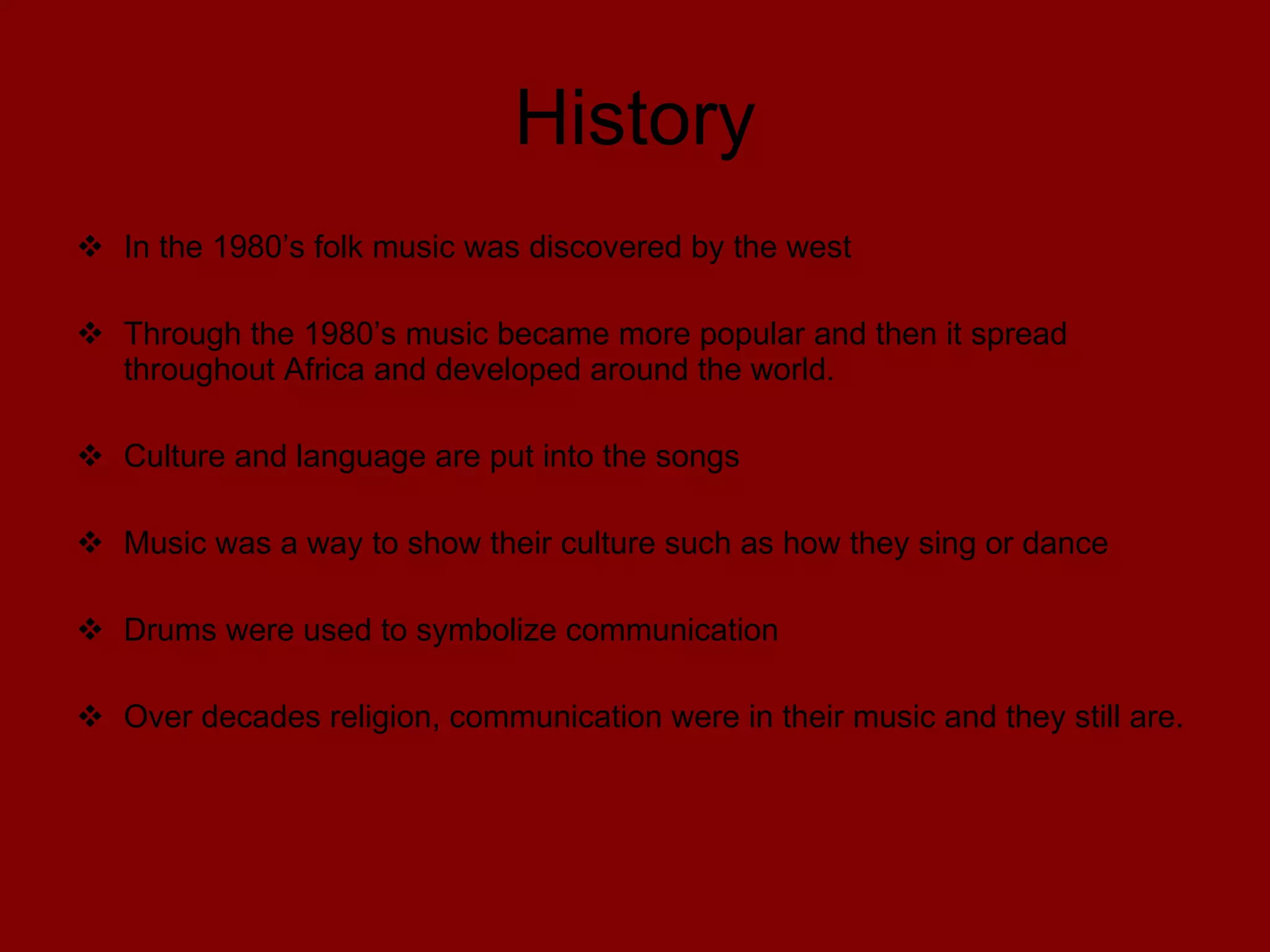 History In the 1980’s folk music was discovered by the west Through the 1980’s music became more popular and then it spread throughout Africa and developed around the world. Culture and language are put into the songs Music was a way to show their culture such as how they sing or dance Drums were used to symbolize communication Over decades religion, communication were in their music and they still are.