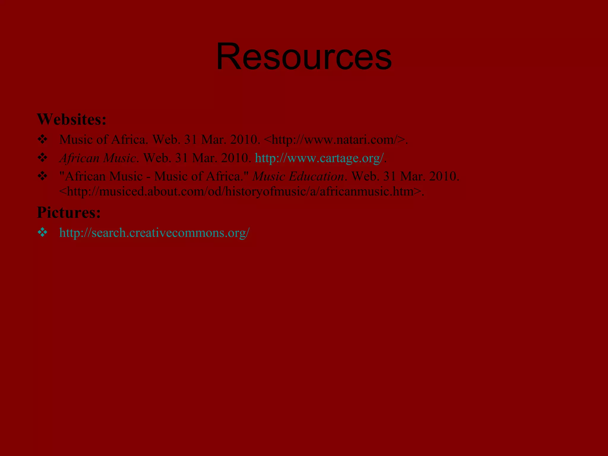 Resources Websites: Music of Africa . Web. 31 Mar. 2010. <http://www.natari.com/>. African Music . Web. 31 Mar. 2010. http://www.cartage.org/ . "African Music - Music of Africa." Music Education . Web. 31 Mar. 2010. <http://musiced.about.com/od/historyofmusic/a/africanmusic.htm>. Pictures: http://search.creativecommons.org/