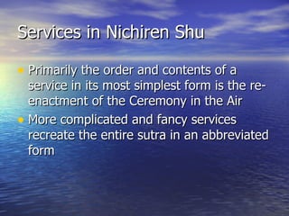 Services in Nichiren Shu Primarily the order and contents of a service in its most simplest form is the re-enactment of the Ceremony in the Air More complicated and fancy services recreate the entire sutra in an abbreviated form 