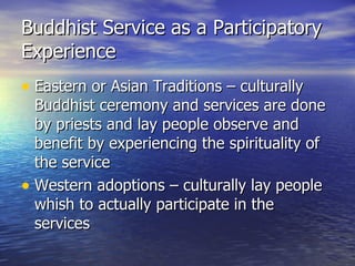 Buddhist Service as a Participatory Experience Eastern or Asian Traditions – culturally Buddhist ceremony and services are done by priests and lay people observe and benefit by experiencing the spirituality of the service Western adoptions – culturally lay people whish to actually participate in the services 