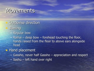 Movements Clockwise direction Bowing Regular bow Raihai – deep bow – forehead touching the floor, hands raised from the floor to above ears alongside head Hand placement Gassho, never half Gassho – appreciation and respect Sashu – left hand over right 