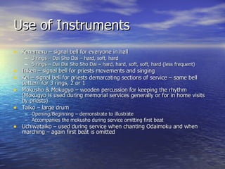 Use of Instruments Kanamaru – signal bell for everyone in hall 3 rings – Dai Sho Dai – hard, soft, hard 5 rings – Dai Dai Sho Sho Dai – hard, hard, soft, soft, hard (less frequent) Inken – signal bell for priests movements and singing Kei – signal bell for priests demarcating sections of service – same bell pattern for 3 rings, 2 or 1 Mokusho & Mokugyo – wooden percussion for keeping the rhythm (Mokugyo is used during memorial services generally or for in home visits by priests) Taiko – large drum Opening/Beginning – demonstrate to illustrate Accompanies the mokusho during service omitting first beat Uchiwataiko – used during service when chanting Odaimoku and when marching – again first beat is omitted 