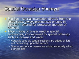 Special Occasion Shomyo Shu San – special incantation directly from the Lotus Sutra, always pronounced or sung in Sanskrit – offered for protection (portion of Atandai) Taiyo – song of prayer used in special ceremonies, accompanied by special offerings such as incense and water Versatile song as special sections are added or left out depending upon the service Special sections or verses are added especially when a priest dies 
