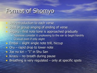 Format of Shomyo Solo introduction to each verse Joint or group singing of ending of verse Sagaru - first note tone is approached gradually Japanese consider it unpleasing to the ear to begin harshly Gradual even if only slight Embai – slight single note trill, hiccup Oru – rapid drop to lower note Joe no kiri – “I” in Shu San Kirazu – no breath during pause Breathing is very regulated – only at specific spots 