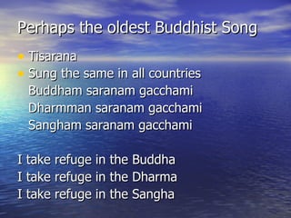 Perhaps the oldest Buddhist Song Tisarana Sung the same in all countries Buddham saranam gacchami Dharmman saranam gacchami Sangham saranam gacchami I take refuge in the Buddha I take refuge in the Dharma I take refuge in the Sangha 
