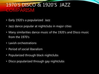 1970’S DISCO & 1920’S JAZZ
COMPARISM
• Early 1920’s a popularized Jazz
• Jazz dance popular at nightclubs in major cities
• Many similarities dance music of the 1920’s and Disco music
from the 1970’s
• Lavish orchestrations
• Period of social liberalism
• Popularized through black nightclubs
• Disco popularized through gay nightclubs
 