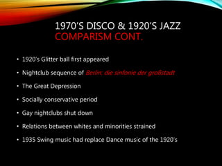 1970’S DISCO & 1920’S JAZZ
COMPARISM CONT.
• 1920’s Glitter ball first appeared
• Nightclub sequence of Berlin: die sinfonie der großstadt
• The Great Depression
• Socially conservative period
• Gay nightclubs shut down
• Relations between whites and minorities strained
• 1935 Swing music had replace Dance music of the 1920’s
 