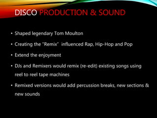 DISCO PRODUCTION & SOUND
• Shaped legendary Tom Moulton
• Creating the "Remix” influenced Rap, Hip-Hop and Pop
• Extend the enjoyment
• DJs and Remixers would remix (re-edit) existing songs using
reel to reel tape machines
• Remixed versions would add percussion breaks, new sections &
new sounds
 
