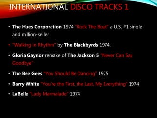 INTERNATIONAL DISCO TRACKS 1
• The Hues Corporation 1974 "Rock The Boat" a U.S. #1 single
and million-seller
• "Walking in Rhythm" by The Blackbyrds 1974,
• Gloria Gaynor remake of The Jackson 5 "Never Can Say
Goodbye"
• The Bee Gees "You Should Be Dancing” 1975
• Barry White "You're the First, the Last, My Everything” 1974
• LaBelle "Lady Marmalade” 1974
 
