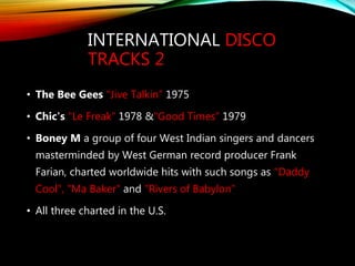 INTERNATIONAL DISCO
TRACKS 2
• The Bee Gees "Jive Talkin” 1975
• Chic's "Le Freak” 1978 &"Good Times” 1979
• Boney M a group of four West Indian singers and dancers
masterminded by West German record producer Frank
Farian, charted worldwide hits with such songs as "Daddy
Cool", "Ma Baker" and "Rivers of Babylon"
• All three charted in the U.S.
 