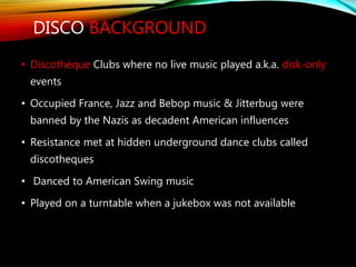 DISCO BACKGROUND
• Discothèque Clubs where no live music played a.k.a. disk-only
events
• Occupied France, Jazz and Bebop music & Jitterbug were
banned by the Nazis as decadent American influences
• Resistance met at hidden underground dance clubs called
discotheques
• Danced to American Swing music
• Played on a turntable when a jukebox was not available
 