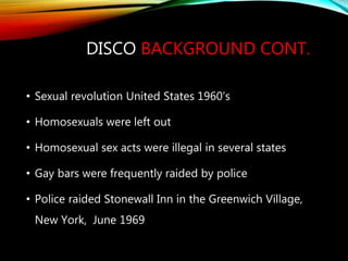 DISCO BACKGROUND CONT.
• Sexual revolution United States 1960’s
• Homosexuals were left out
• Homosexual sex acts were illegal in several states
• Gay bars were frequently raided by police
• Police raided Stonewall Inn in the Greenwich Village,
New York, June 1969
 