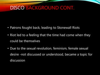 DISCO BACKGROUND CONT.
• Patrons fought back, leading to Stonewall Riots
• Riot led to a feeling that the time had come when they
could be themselves
• Due to the sexual revolution, feminism, female sexual
desire -not discussed or understood, became a topic for
discussion
 