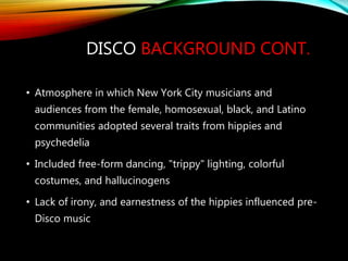 DISCO BACKGROUND CONT.
• Atmosphere in which New York City musicians and
audiences from the female, homosexual, black, and Latino
communities adopted several traits from hippies and
psychedelia
• Included free-form dancing, "trippy" lighting, colorful
costumes, and hallucinogens
• Lack of irony, and earnestness of the hippies influenced pre-
Disco music
 
