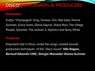 DISCO PERFORMERS & PRODUCERS
Performers
Evelyn "Champagne" King, Tavares, Chic, Bee Gees, Donna
Summer, Grace Jones, Gloria Gaynor, Diana Ross, The Village
People, Sylvester, The Jackson 5, Stylistics and Barry White
Producers
Important role in Disco, wrote the songs, created sounds
production techniques of the "disco sound” Nile Rogers,
Bernard Edwards-CHIC, Giorgio Moroeder-Donna Summer
 