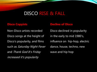 DISCO RISE & FALL
Disco Copyists
Non-Disco artists recorded
Disco songs at the height of
Disco's popularity, and films
such as Saturday Night Fever
and Thank God It's Friday
increased it’s popularity
Decline of Disco
Disco declined in popularity
in the early to mid 1980’s,
influence on hip-hop, electric
dance, house, techno, new
wave and hip hop
 