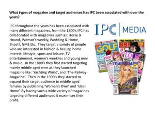 What types of magazine and target audiences has IPC been associated with over the
years?
IPC throughout the years has been associated with
many different magazines, from the 1800’s IPC has
collaborated with magazines such as: Horse &
Hound, Woman’s weekly, Wedding & Home,
Shoot!, NME Etc. They target a variety of people
who are interested in fashion & beauty, home
interest, lifestyle, sport and leisure, TV
entertainment, women's weeklies and young men
& music. In the 1800’s they first started targeting
mainly middle aged men as they launched
magazine like: ‘Yachting World’, and ‘The Railway
Magazine’. Then in the 1900’s they started to
expand their target audience to middle aged
females by publishing ‘Woman’s Own’ and ‘Ideal
Home’. By having such a wide variety of magazines
targeting different audiences it maximises their
profit.

 