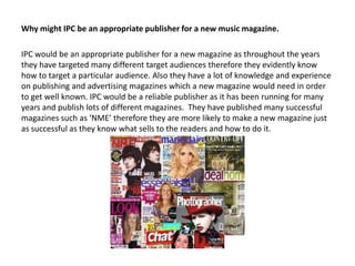 Why might IPC be an appropriate publisher for a new music magazine.
IPC would be an appropriate publisher for a new magazine as throughout the years
they have targeted many different target audiences therefore they evidently know
how to target a particular audience. Also they have a lot of knowledge and experience
on publishing and advertising magazines which a new magazine would need in order
to get well known. IPC would be a reliable publisher as it has been running for many
years and publish lots of different magazines. They have published many successful
magazines such as ‘NME’ therefore they are more likely to make a new magazine just
as successful as they know what sells to the readers and how to do it.

 