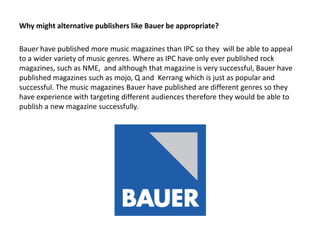 Why might alternative publishers like Bauer be appropriate?
Bauer have published more music magazines than IPC so they will be able to appeal
to a wider variety of music genres. Where as IPC have only ever published rock
magazines, such as NME, and although that magazine is very successful, Bauer have
published magazines such as mojo, Q and Kerrang which is just as popular and
successful. The music magazines Bauer have published are different genres so they
have experience with targeting different audiences therefore they would be able to
publish a new magazine successfully.

 