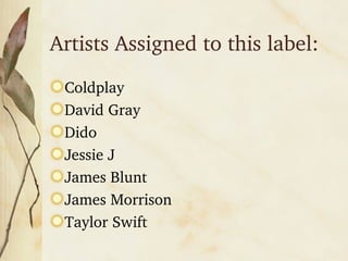 Artists Assigned to this label: Coldplay David Gray Dido Jessie J James Blunt James Morrison Taylor Swift
